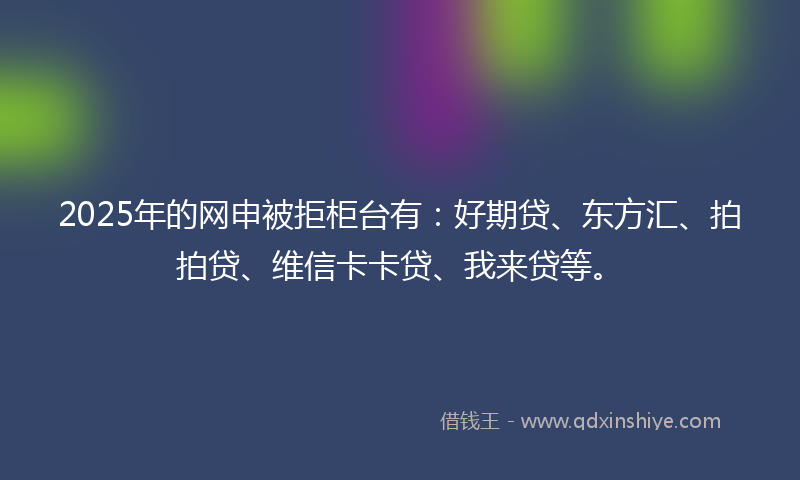 2025年的网申被拒柜台有：好期贷、东方汇、拍拍贷、维信卡卡贷、我来贷等。