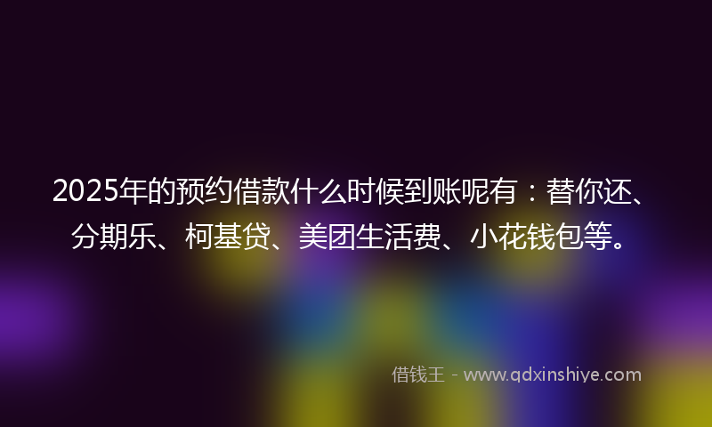 2025年的预约借款什么时候到账呢有：替你还、分期乐、柯基贷、美团生活费、小花钱包等。
