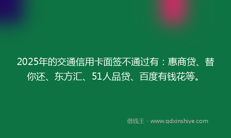 2025年的交通信用卡面签不通过有：惠商贷、替你还、东方汇、51人品贷、百度有钱花等。
