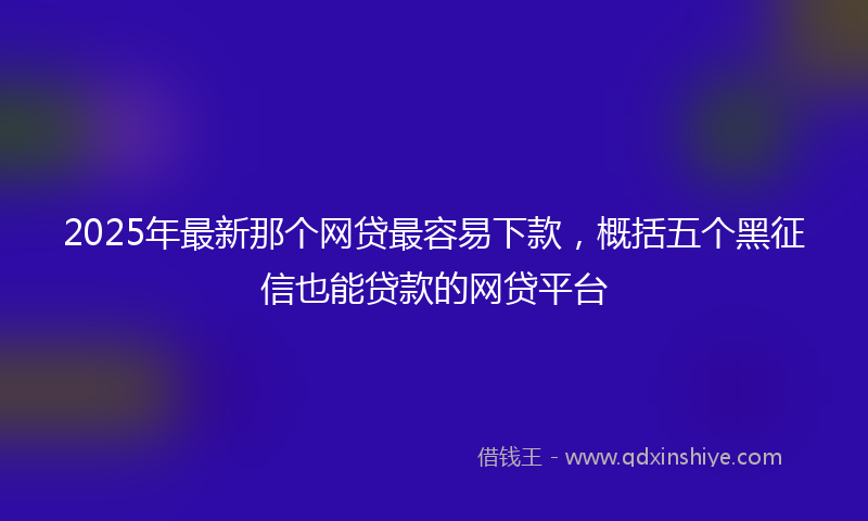 2025年最新那个网贷最容易下款，概括五个黑征信也能贷款的网贷平台