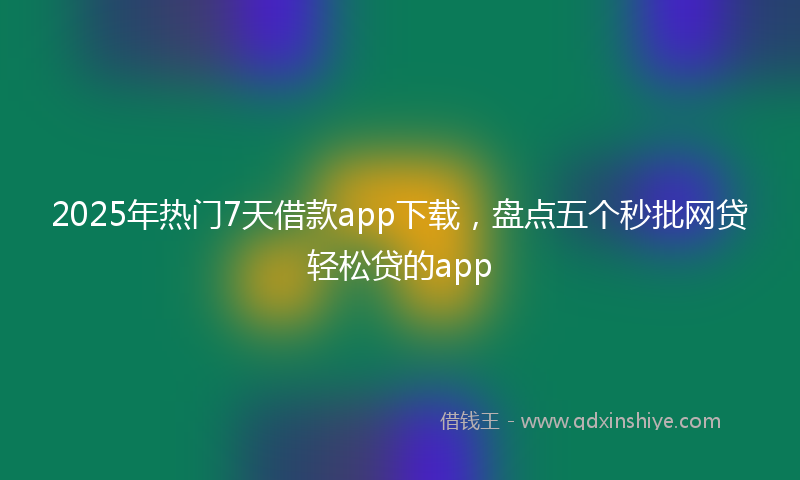 2025年热门7天借款app下载，盘点五个秒批网贷轻松贷的app