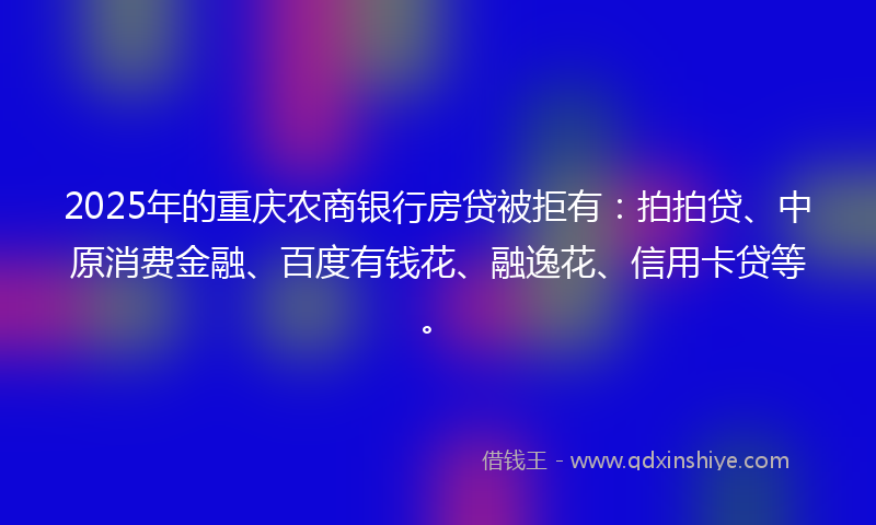 2025年的重庆农商银行房贷被拒有：拍拍贷、中原消费金融、百度有钱花、融逸花、信用卡贷等。
