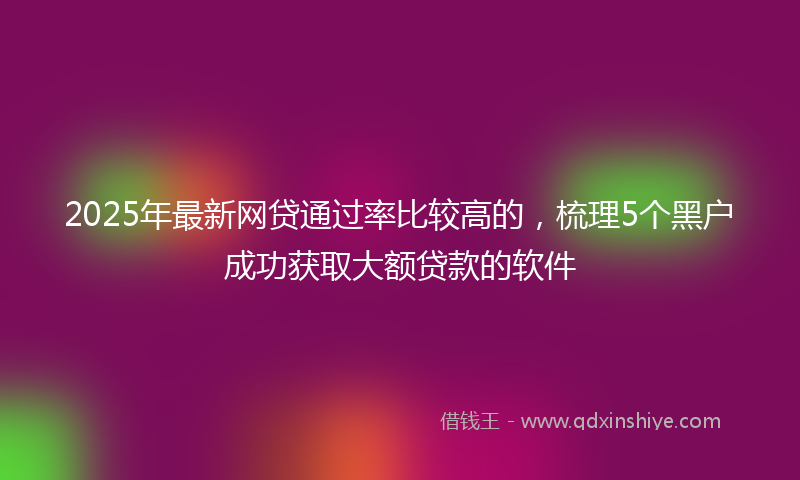 2025年最新网贷通过率比较高的，梳理5个黑户成功获取大额贷款的软件