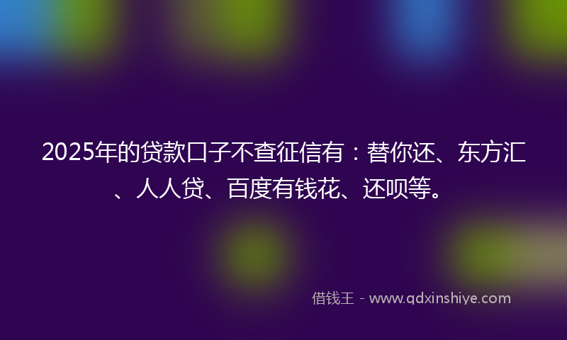 2025年的贷款口子不查征信有：替你还、东方汇、人人贷、百度有钱花、还呗等。