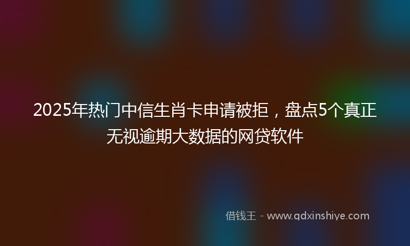 2025年热门中信生肖卡申请被拒，盘点5个真正无视逾期大数据的网贷软件