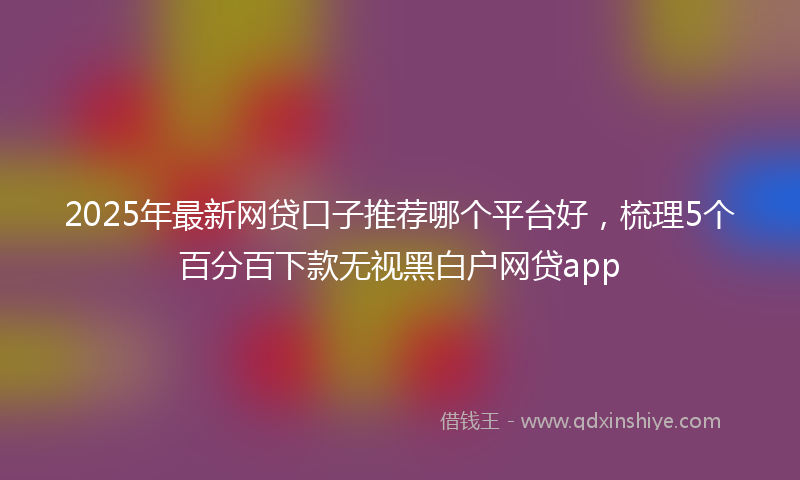 2025年最新网贷口子推荐哪个平台好，梳理5个百分百下款无视黑白户网贷app