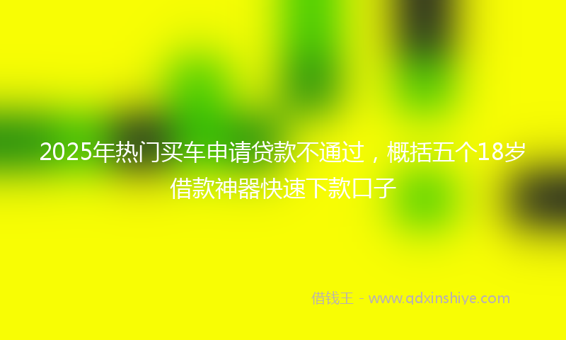 2025年热门买车申请贷款不通过，概括五个18岁借款神器快速下款口子