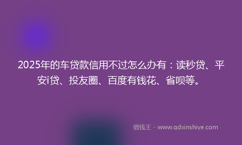 2025年的车贷款信用不过怎么办有:读秒贷、平安i贷、投友圈、百度有钱花、省呗等。