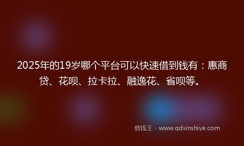 2025年的19岁哪个平台可以快速借到钱有：惠商贷、花呗、拉卡拉、融逸花、省呗等。