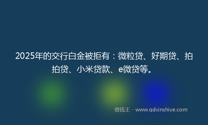 2025年的交行白金被拒有：微粒贷、好期贷、拍拍贷、小米贷款、e微贷等。