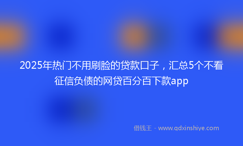 2025年热门不用刷脸的贷款口子，汇总5个不看征信负债的网贷百分百下款app