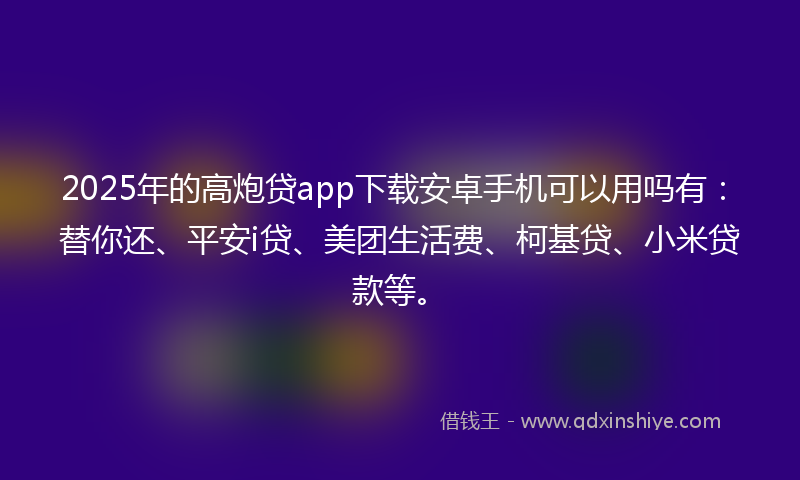 2025年的高炮贷app下载安卓手机可以用吗有：替你还、平安i贷、美团生活费、柯基贷、小米贷款等。