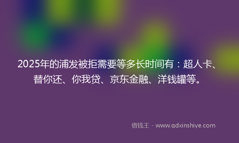 2025年的浦发被拒需要等多长时间有：超人卡、替你还、你我贷、京东金融、洋钱罐等。