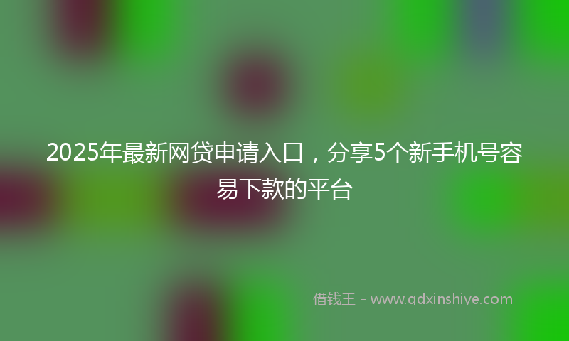 2025年最新网贷申请入口，分享5个新手机号容易下款的平台
