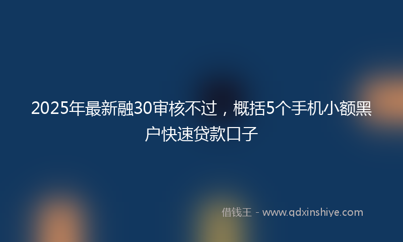 2025年最新融30审核不过，概括5个手机小额黑户快速贷款口子