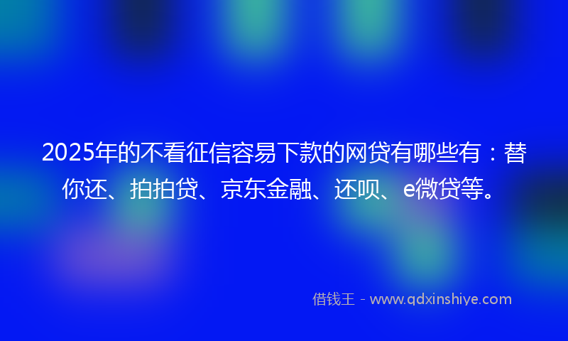 2025年的不看征信容易下款的网贷有哪些有：替你还、拍拍贷、京东金融、还呗、e微贷等。