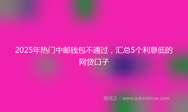 2025年热门中邮钱包不通过，汇总5个利息低的网贷口子