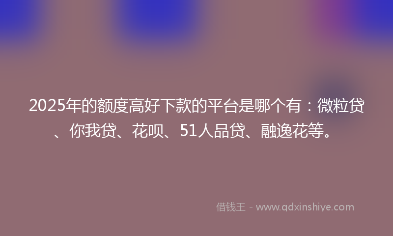 2025年的额度高好下款的平台是哪个有:微粒贷、你我贷、花呗、51人品贷、融逸花等。