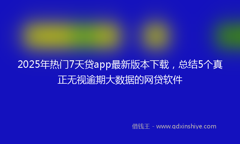 2025年热门7天贷app最新版本下载，总结5个真正无视逾期大数据的网贷软件