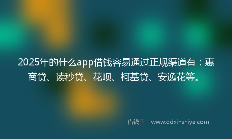 2025年的什么app借钱容易通过正规渠道有：惠商贷、读秒贷、花呗、柯基贷、安逸花等。