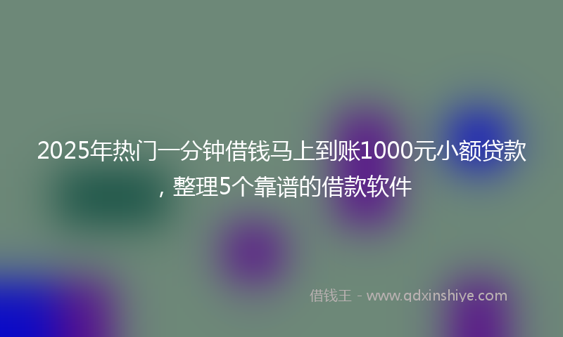 2025年热门一分钟借钱马上到账1000元小额贷款，整理5个靠谱的借款软件