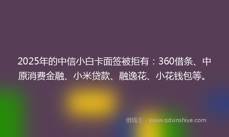 2025年的中信小白卡面签被拒有：360借条、中原消费金融、小米贷款、融逸花、小花钱包等。
