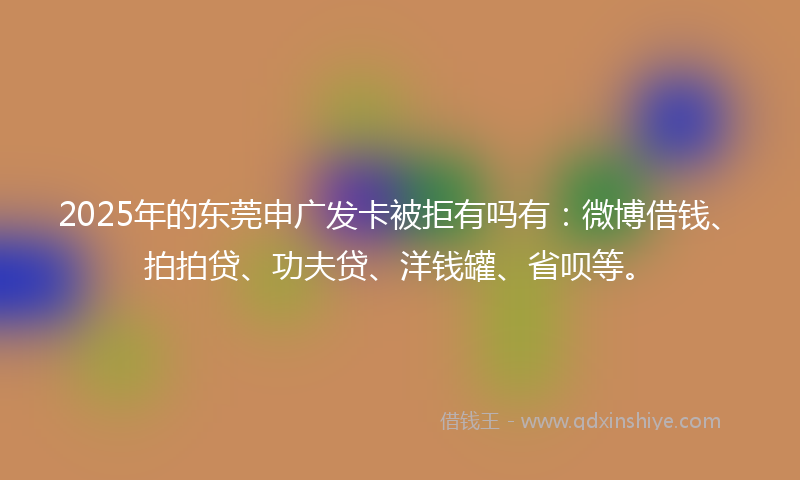 2025年的东莞申广发卡被拒有吗有：微博借钱、拍拍贷、功夫贷、洋钱罐、省呗等。