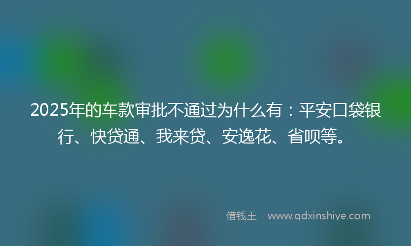2025年的车款审批不通过为什么有：平安口袋银行、快贷通、我来贷、安逸花、省呗等。