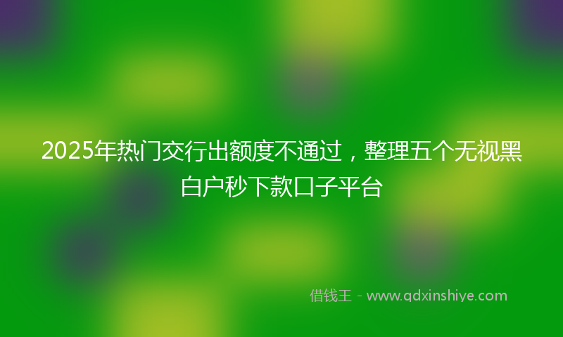 2025年热门交行出额度不通过，整理五个无视黑白户秒下款口子平台