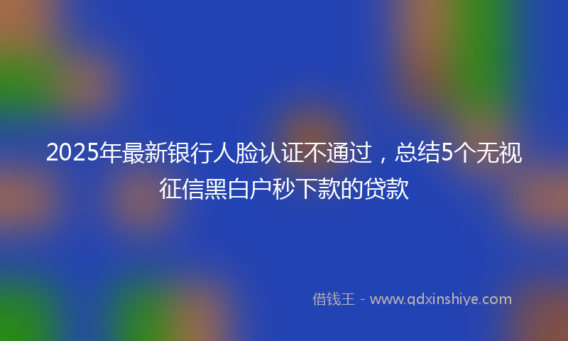 2025年最新银行人脸认证不通过，总结5个无视征信黑白户秒下款的贷款