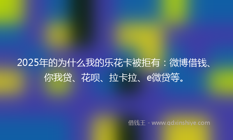 2025年的为什么我的乐花卡被拒有：微博借钱、你我贷、花呗、拉卡拉、e微贷等。