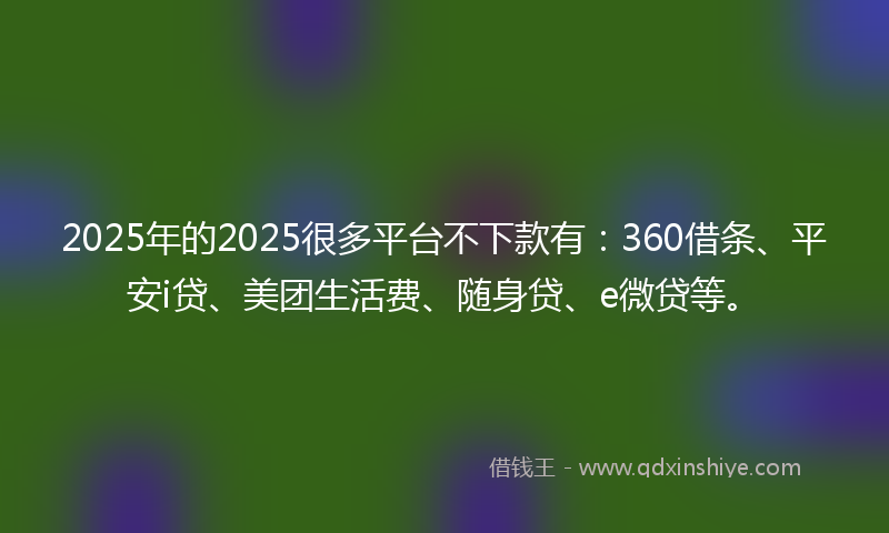 2025年的2025很多平台不下款有：360借条、平安i贷、美团生活费、随身贷、e微贷等。