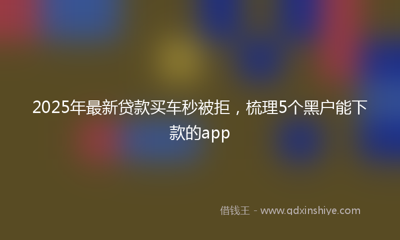 2025年最新贷款买车秒被拒，梳理5个黑户能下款的app