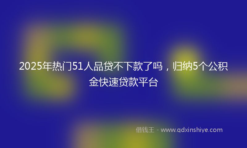 2025年热门51人品贷不下款了吗，归纳5个公积金快速贷款平台