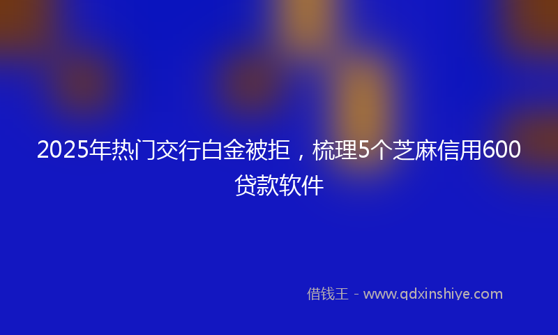 2025年热门交行白金被拒，梳理5个芝麻信用600贷款软件