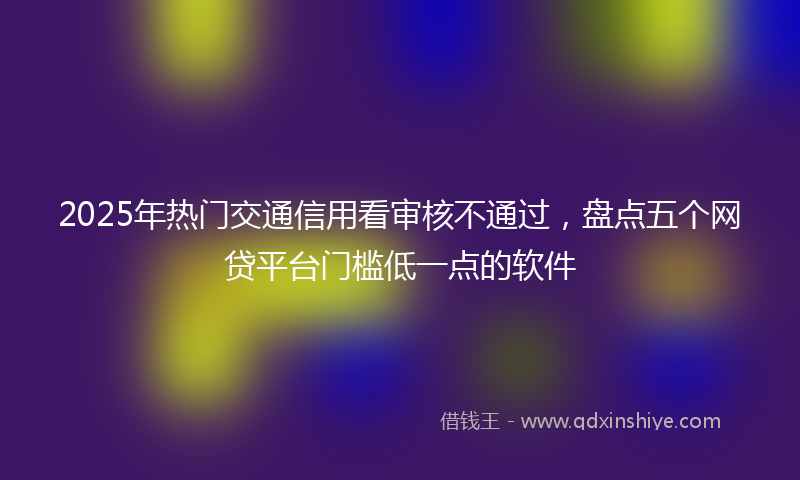2025年热门交通信用看审核不通过，盘点五个网贷平台门槛低一点的软件