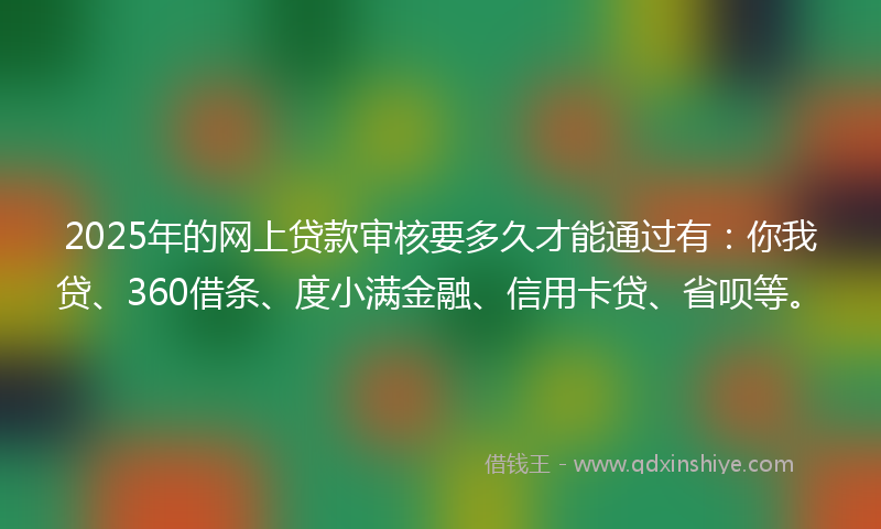 2025年的网上贷款审核要多久才能通过有：你我贷、360借条、度小满金融、信用卡贷、省呗等。