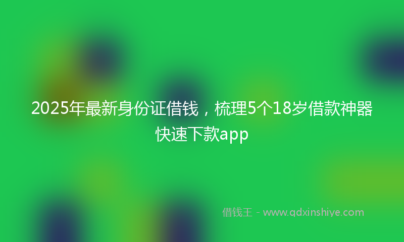 2025年最新身份证借钱，梳理5个18岁借款神器快速下款app