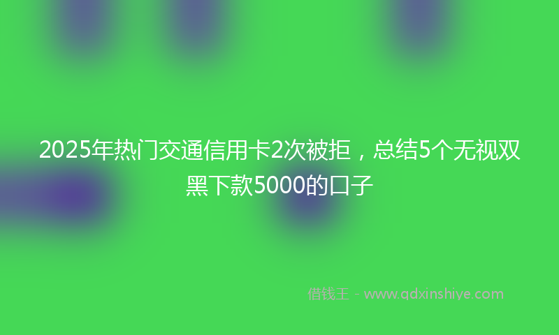 2025年热门交通信用卡2次被拒，总结5个无视双黑下款5000的口子