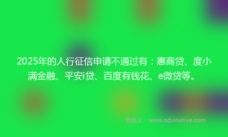 2025年的人行征信申请不通过有：惠商贷、度小满金融、平安i贷、百度有钱花、e微贷等。