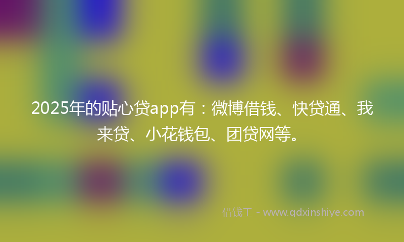 2025年的贴心贷app有：微博借钱、快贷通、我来贷、小花钱包、团贷网等。