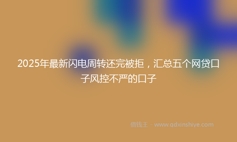 2025年最新闪电周转还完被拒，汇总五个网贷口子风控不严的口子
