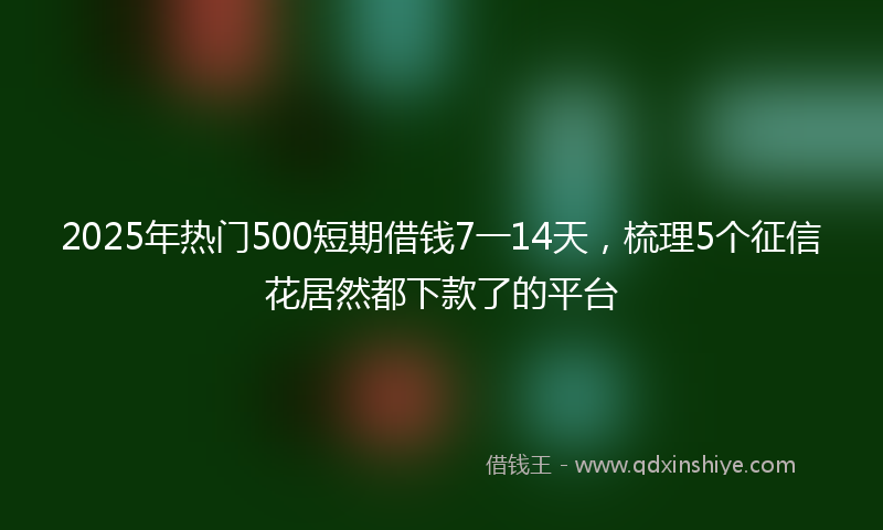 2025年热门500短期借钱7一14天，梳理5个征信花居然都下款了的平台
