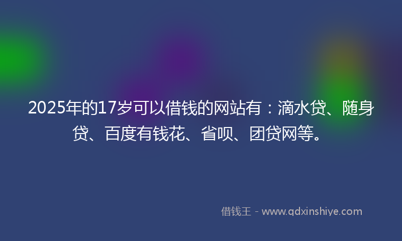 2025年的17岁可以借钱的网站有：滴水贷、随身贷、百度有钱花、省呗、团贷网等。