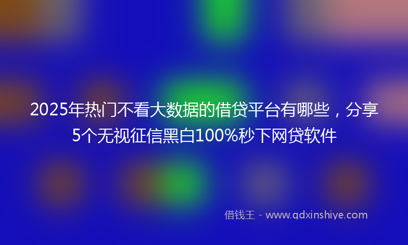 2025年热门不看大数据的借贷平台有哪些，分享5个无视征信黑白100%秒下网贷软件