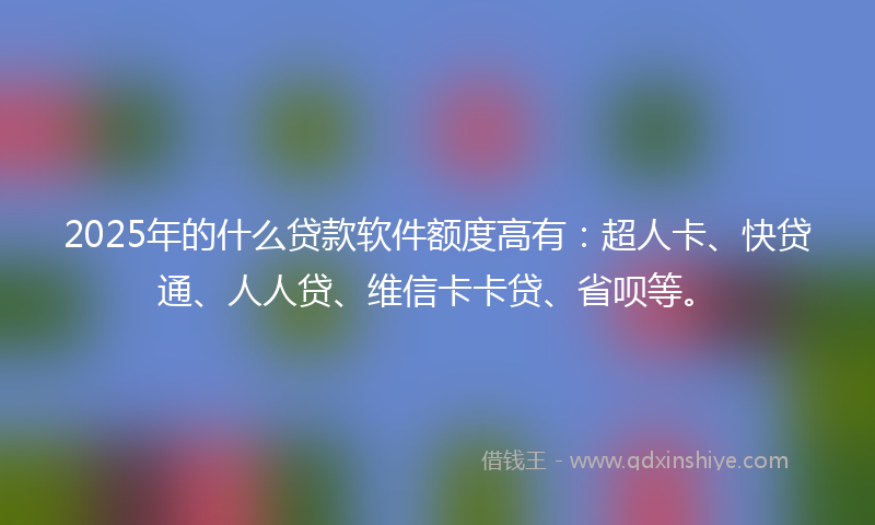 2025年的什么贷款软件额度高有：超人卡、快贷通、人人贷、维信卡卡贷、省呗等。