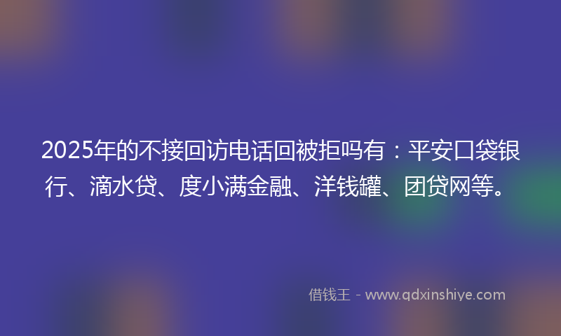 2025年的不接回访电话回被拒吗有：平安口袋银行、滴水贷、度小满金融、洋钱罐、团贷网等。