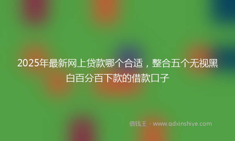 2025年最新网上贷款哪个合适，整合五个无视黑白百分百下款的借款口子