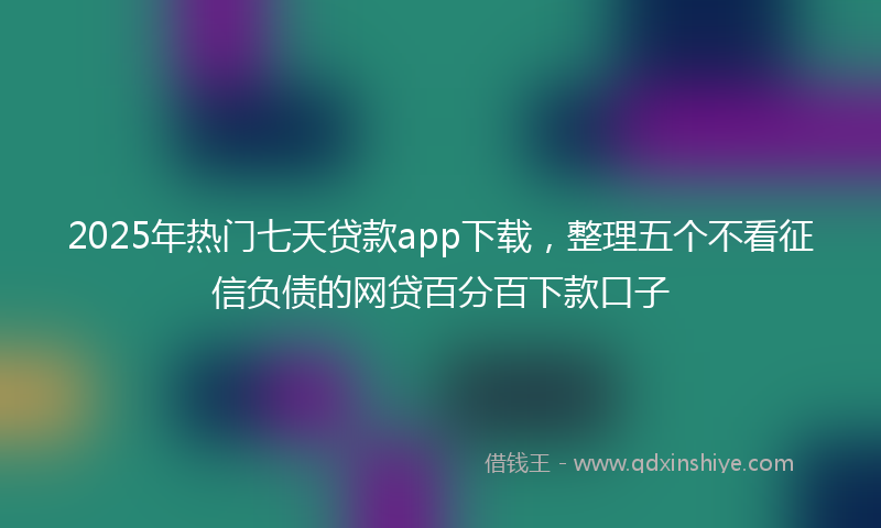 2025年热门七天贷款app下载，整理五个不看征信负债的网贷百分百下款口子