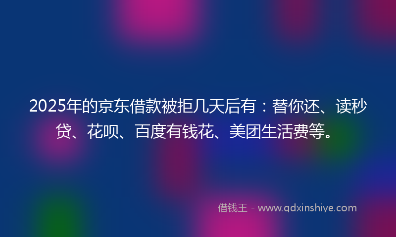 2025年的京东借款被拒几天后有：替你还、读秒贷、花呗、百度有钱花、美团生活费等。